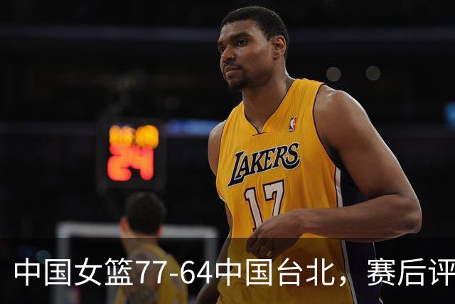 中国女篮77-64中国台北，赛后评分3满分，王思雨亮眼，2人要加油