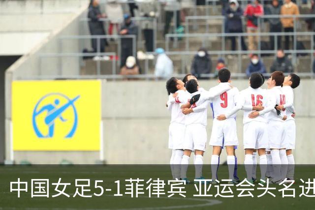 中国女足5-1菲律宾 亚运会头名进8强+决赛前避开日本 王妍雯戴帽