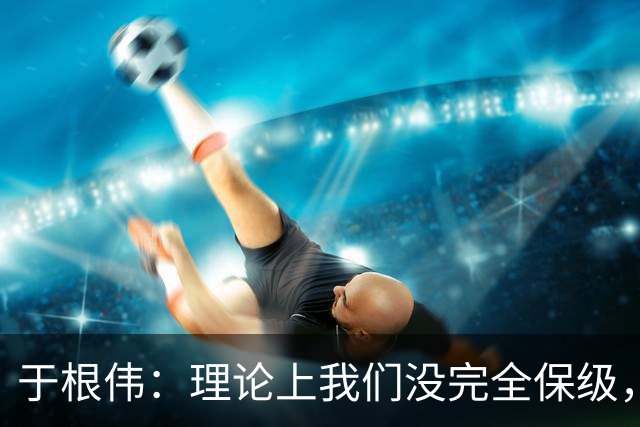 于根伟：理论上我们没完全保级，高兴之余要打好最后两场比赛