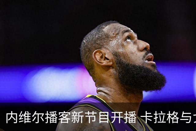 内维尔播客新节目开播 卡拉格与戈德布里奇开场互怼