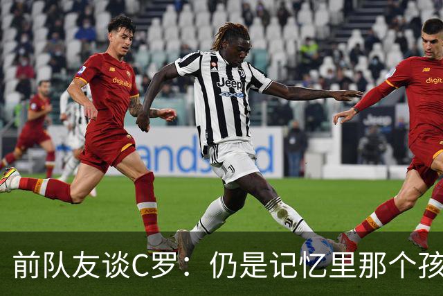 前队友谈C罗：仍是记忆里那个孩子 望他以配得上的方式告别国家队