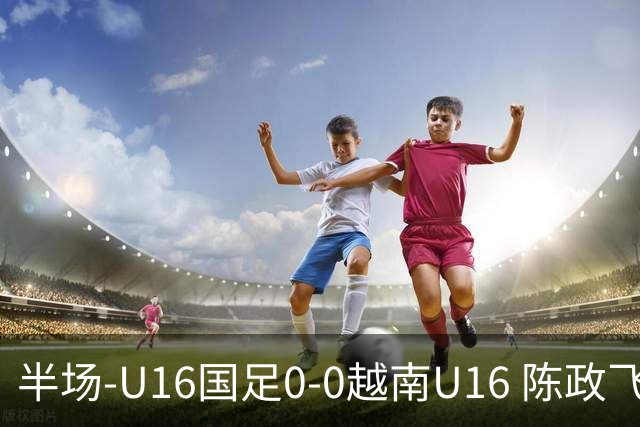 半场-U16国足0-0越南U16 陈政飞造点+失点王庭明光头球中柱