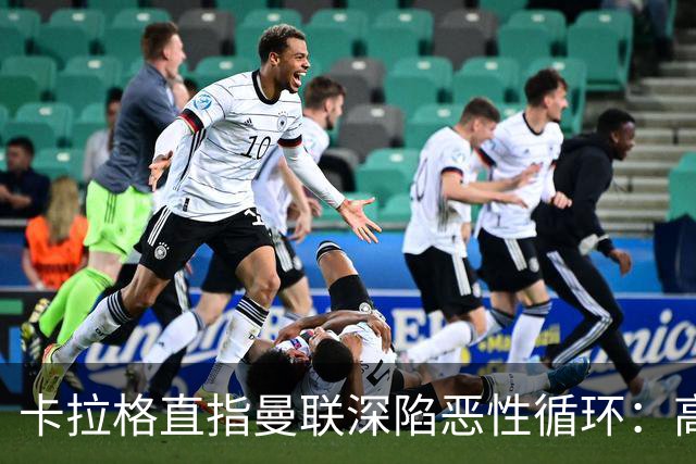 卡拉格直指曼联深陷恶性循环：高薪冗员难清理，砸钱无效难争欧冠