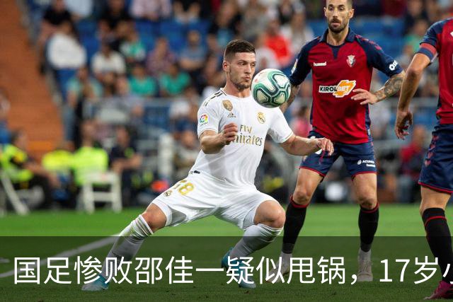 国足惨败邵佳一疑似甩锅，17岁小将被推向前台，多名国脚不该被征召