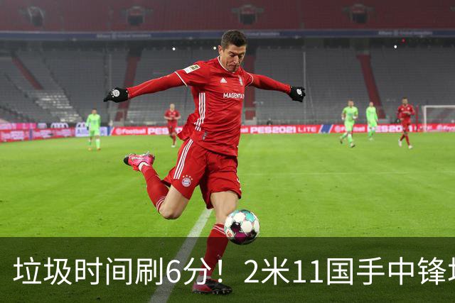 垃圾时间刷6分！2米11国手中锋场均不到2篮板，球迷：比阿日还软