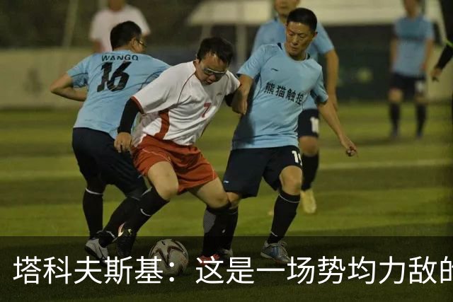 塔科夫斯基：这是一场势均力敌的比赛 希望大马丁没事