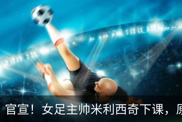 官宣！女足主帅米利西奇下课，原因曝光，继任大热门获球迷力挺