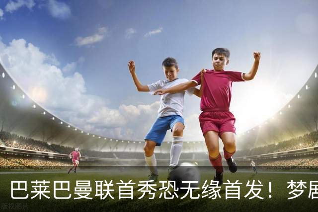 巴莱巴曼联首秀恐无缘首发！梦剧场的北斗神拳，为亡母努力争取成功