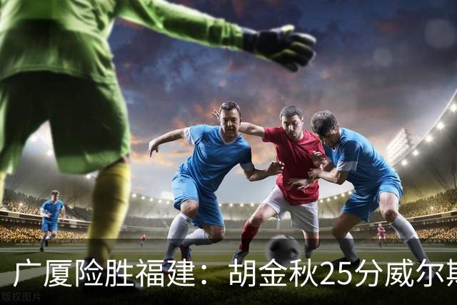 广厦险胜福建：胡金秋25分威尔斯首秀21+8 邹阳25+7+7断