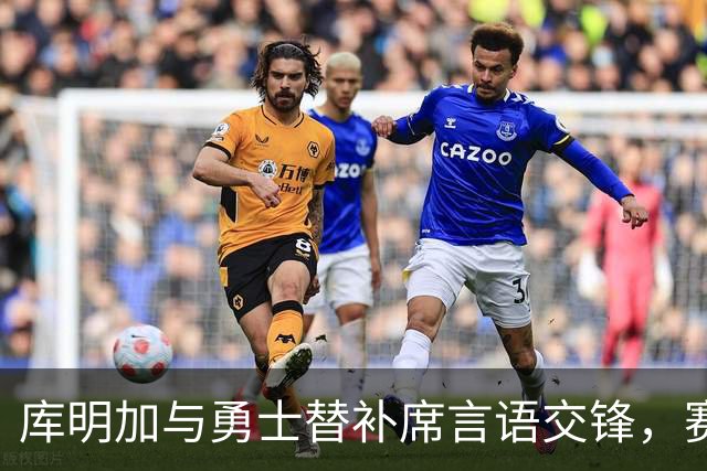 库明加与勇士替补席言语交锋，赛后回应：远超篮球