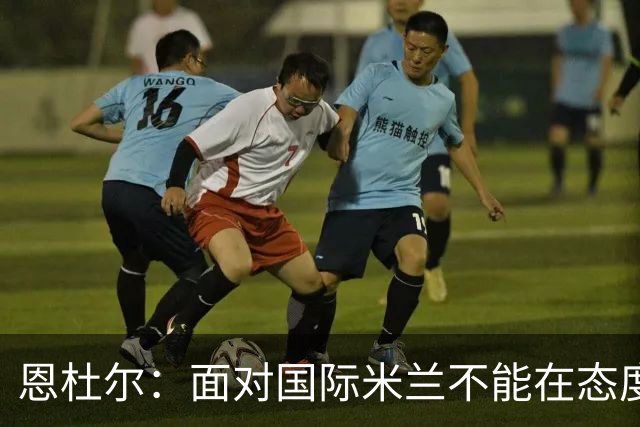 恩杜尔：面对国际米兰不能在态度上出错，必须坚持90分钟投入