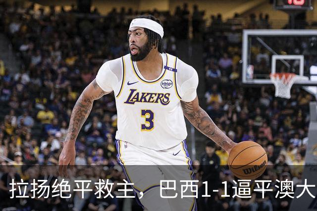 拉扬绝平救主，巴西1-1逼平澳大利亚，避免2连败