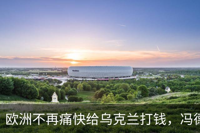 欧洲不再痛快给乌克兰打钱，冯德莱恩：谁的钱也不是大风刮来的