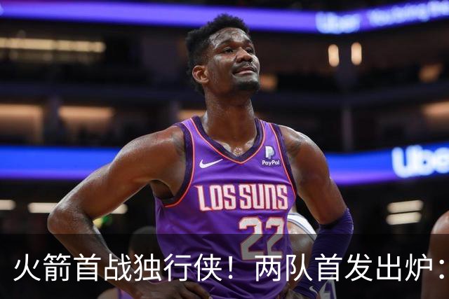 火箭首战独行侠！两队首发出炉：范乔丹+欧文双双复出，弗拉格对位杜兰特，申京战双塔