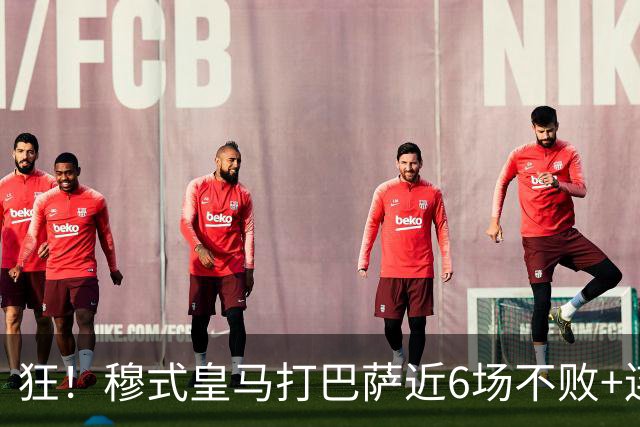 狂！穆式皇马打巴萨近6场不败+连追3胜，总战绩追平18场6胜6平6负