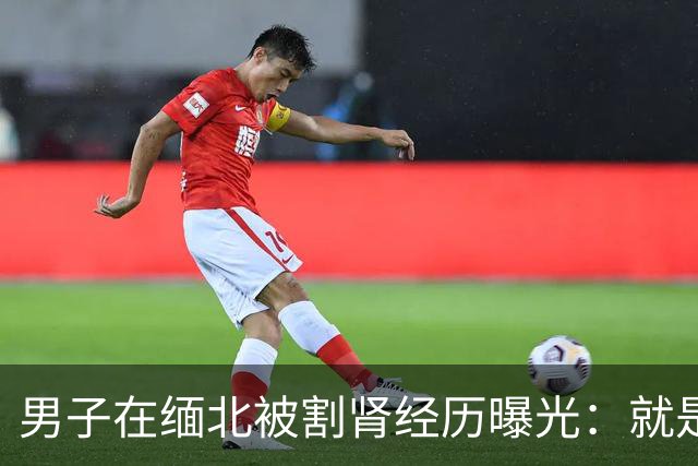 男子在缅北被割肾经历曝光：就是要手和脚他也会给，只要能活命