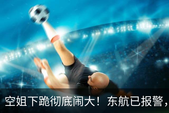 空姐下跪彻底闹大！东航已报警，欧某迎3大噩耗，或上升刑事审判