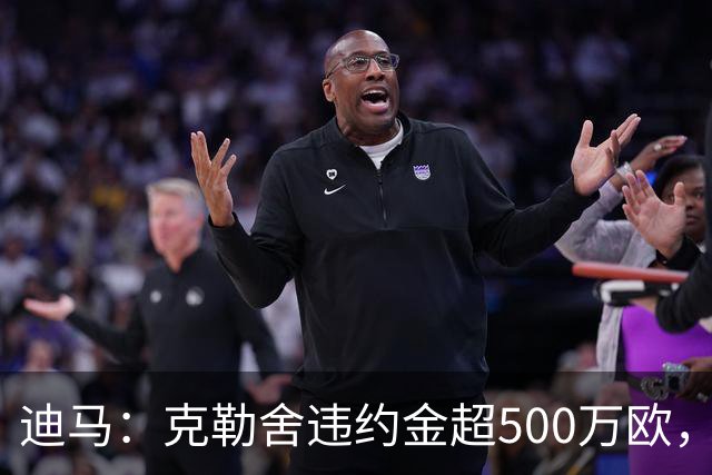 迪马：克勒舍违约金超500万欧，且要求带领自己的核心团队履职