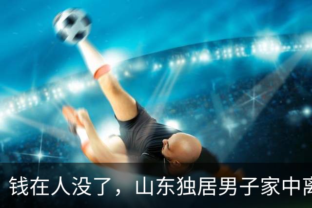 钱在人没了，山东独居男子家中离世，清点遗物，银行有六百六十万