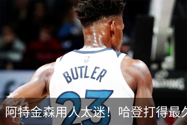 阿特金森用人太迷！哈登打得最久，海佐尼亚被弃，无脑信任梅里尔