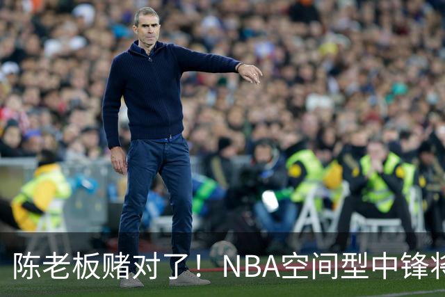 陈老板赌对了！NBA空间型中锋将驰援亚帅，保底能进总决赛？