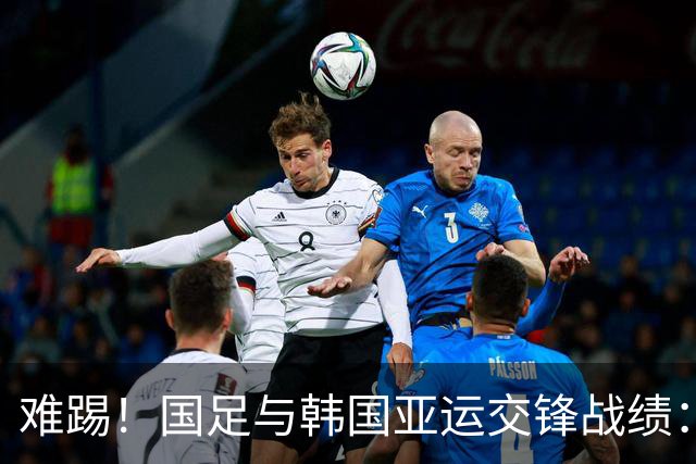 难踢！国足与韩国亚运交锋战绩：此前5战全败 4次遭零封