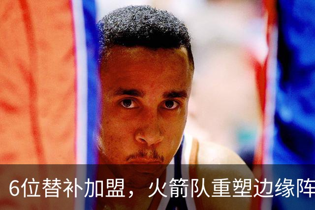 6位替补加盟，火箭队重塑边缘阵容！第3阵容年轻化，已成后备人才库