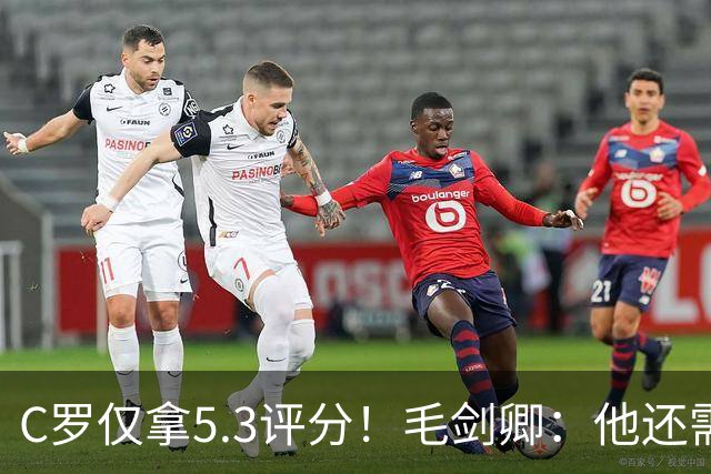 C罗仅拿5.3评分！毛剑卿：他还需踢球来证明？踢的是价值，不是球
