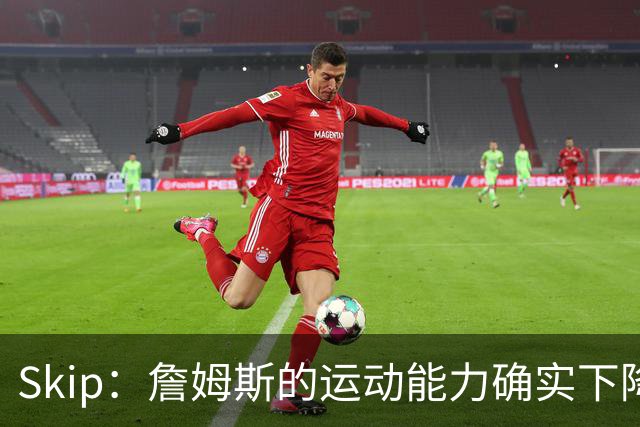 Skip：詹姆斯的运动能力确实下降了很多 我看好76人冲出东部！