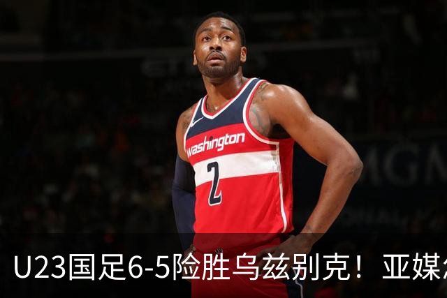 U23国足6-5险胜乌兹别克！亚媒怎么说，日媒惊叹，韩媒直呼不可思议